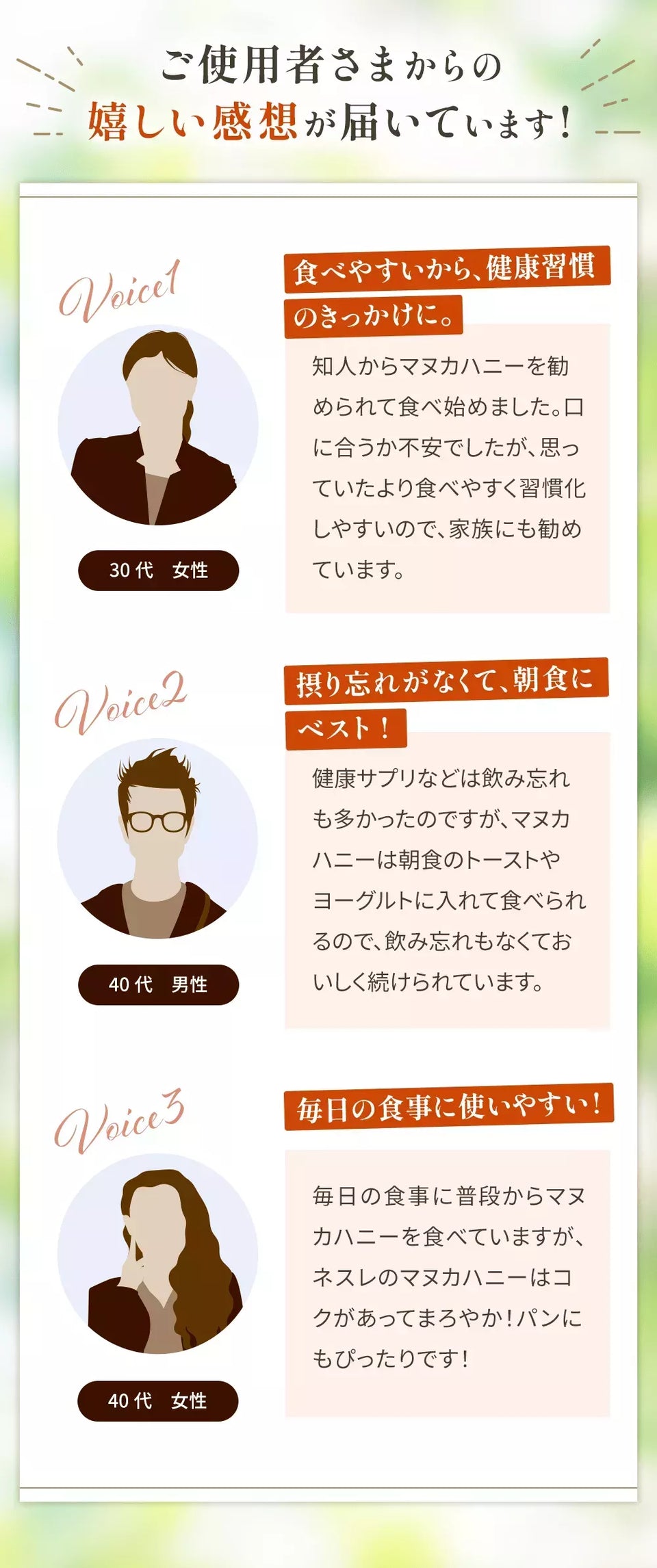 ご使用者さまからの嬉しい感想が届いています! Voice1 30代女性 食べやすいから、健康習慣のきっかけに。 知人からマヌカハニーを勧められて食べ始めました。口に合うか不安でしたが、思っていたより食べやすく習慣化しやすいので、家族にも勧めています。 Voice2 40代男性 摂り忘れがなくて、朝食にベスト! 健康サプリなどは飲み忘れも多かったのですが、マヌカハニーは朝食のトーストやヨーグルトに入れて食べられるので、飲み忘れもなくておいしく続けられています。 Voice3 40代女性 毎日の食事に使いやすい! 毎日の食事に普段からマヌカハニーを食べていますが、ネスレのマヌカハニーはコクがあってまろやか！パンにもぴったりです！