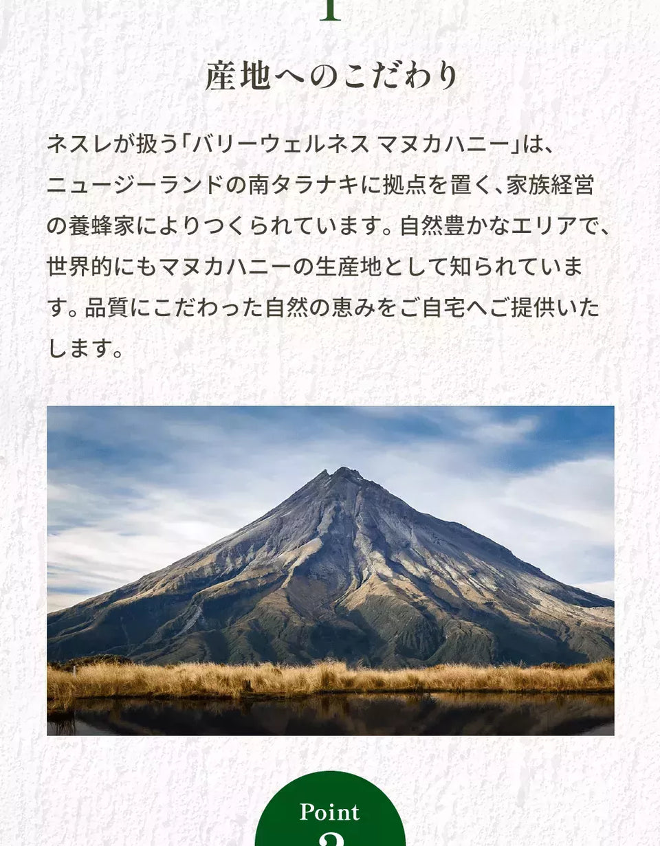 Point 1 産地へのこだわり ネスレが扱う「バリーウェルネスマヌカハニー」は、ニュージーランドの南タラナキに拠点を置く、家族経営の養蜂家によりつくられています。自然豊かなエリアで、世界的にもマヌカハニーの生産地として知られています。品質にこだわった自然の恵みをご自宅へご提供いたします。