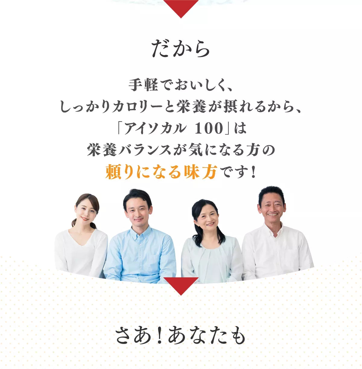 だから手軽で美味しく、しっかりカロリーと栄養が摂れるから、「アイソカル 100」は栄養バランスが気になる方の頼りになる味方です！