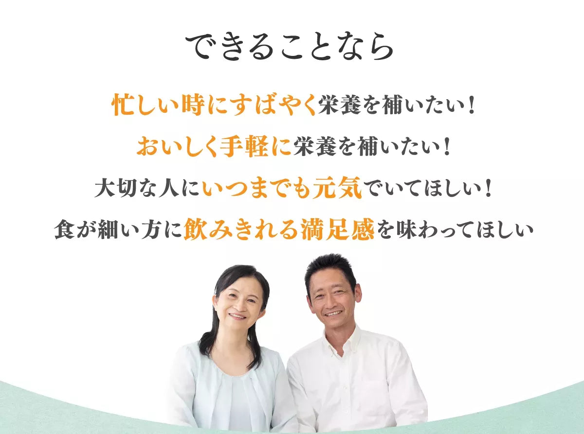 できることなら忙しい時にすばやく栄養を補いたい！おいしく手軽に栄養を補いたい！大切な人にいつまでも元気でいてほしい！食が細い方に飲みきれる満足感をあじわってほしい