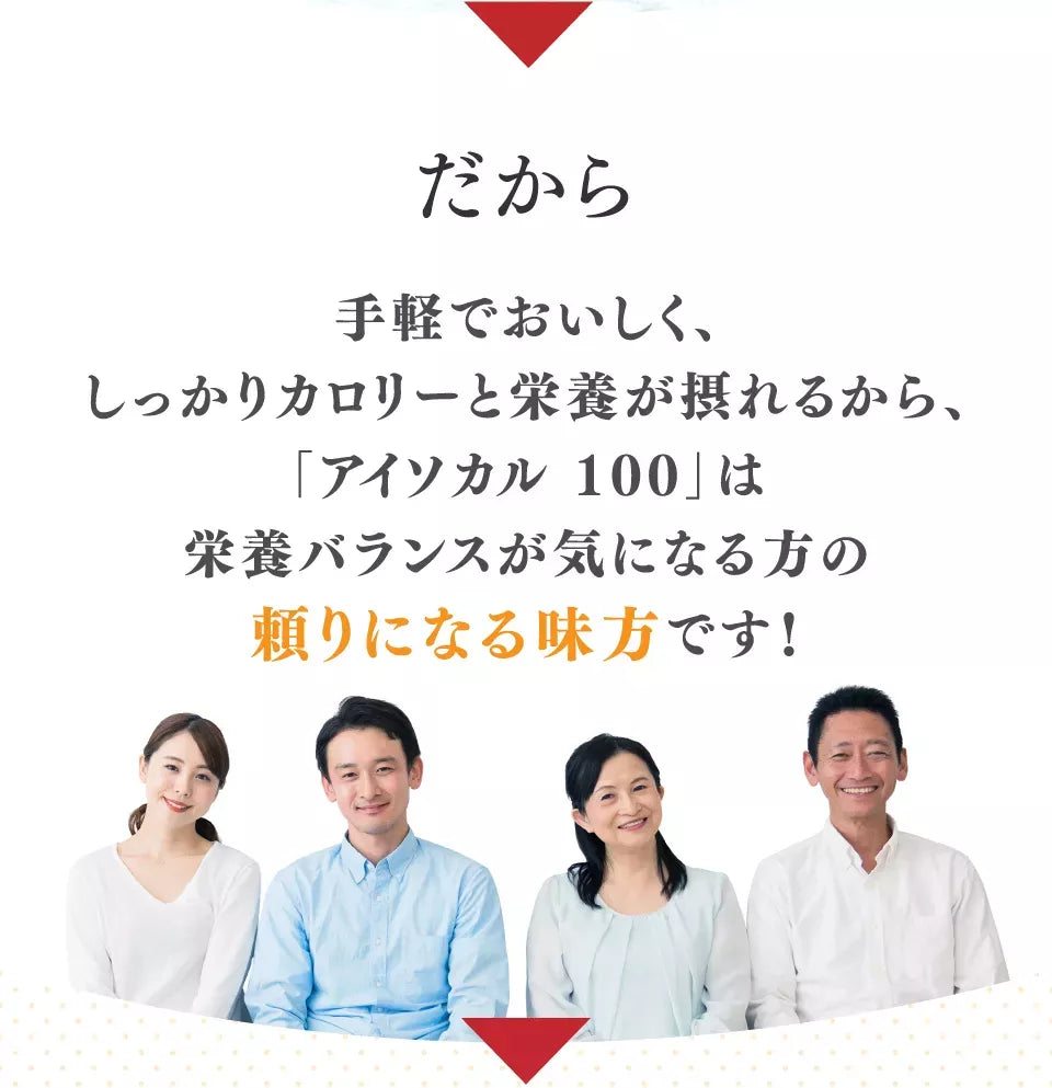 だから手軽で美味しく、しっかりカロリーと栄養が摂れるから、「アイソカル 100」は栄養バランスが気になる方の頼りになる味方です！