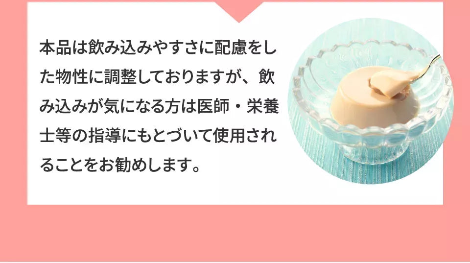 A3 本品は飲み込みやすさに配慮をした物性に調整しておりますが、飲み込みが気になる方は、医師・栄養士等の指導に基づいて使用されることをお勧めします。