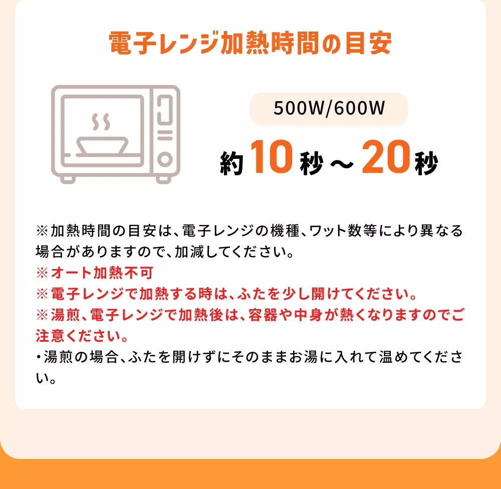 電子レンジ加熱時間の目安500W/600W約10秒〜20秒※加熱時間の目安は、電子レンジの機種、ワット数等により異なる場合がありますので、加減してください。※電子レンジで加熱する時は、ふたを少し開けてください。※湯煎、電子レンジで加熱後は、容器や中身が熱くなりますのでご注意ください。※低温で保存すると、食感が変化したり風味が劣化することがあります。低温保存で硬化した場合、加熱してお召し上がりいただけます。