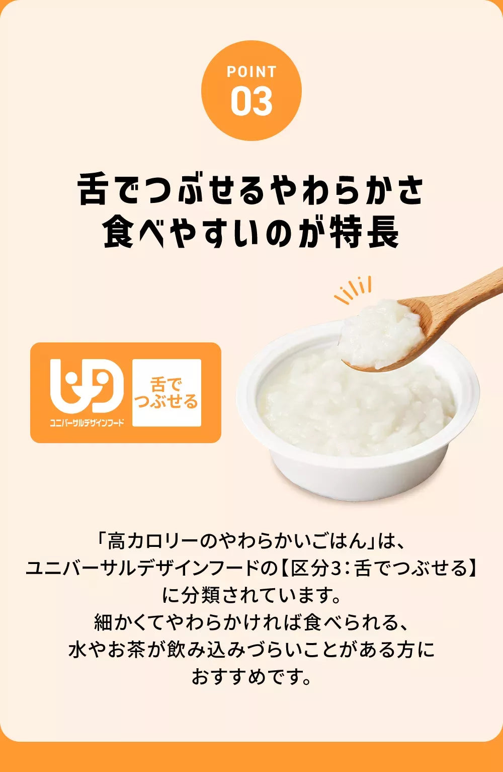 POINT03舌でつぶせるやわらさ食べやすいのが特長舌でつぶせる「高カロリーのやわらかいごはん」は、ユニバーサルデザインフードの【区分3：舌でつぶせる】に分類されています。細かくてやわらかければ食べられる、水やお茶が飲み込みづらいことがある方におすすめです。