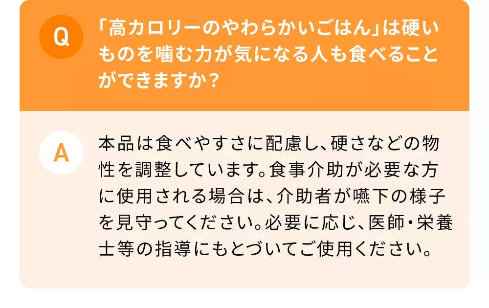 Q「高カロリーのやわらかいごはん」は硬いものを噛む力が気になる人も食べることができますか？A本品は食べやすさに配慮し、硬さなどの物性を調整しています。食事介助が必要な方に使用される場合は、介助者が嚥下の様子を見守ってください。必要に応じ、医師・栄養士等の指導にもとづいてご使用ください。