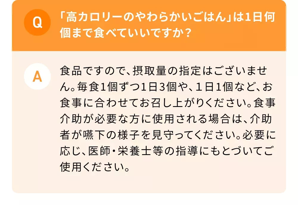 Q「高カロリーのやわらかいごはん」は1日何個まで食べていいですか？A食品ですので、摂取量の指定はございません。毎食1個ずつ1日3個や、１日1個など、お食事に合わせてお召し上がりください。食事介助が必要な方に使用される場合は、介助者が嚥下の様子を見守ってください。必要に応じ、医師・栄養士等の指導にもとづいてご使用ください。