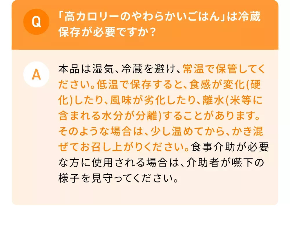 Q「高カロリーのやわらかいごはん」は冷蔵保存が必要ですか？A本品は湿気、冷蔵を避け、室温で保管ください。低温で保存すると、食感が変化(硬化)したり、風味が劣化したり、離水(米等に含まれる水分が分離)することがあります。そのような場合は、少し温めてから、かき混ぜてお召し上がりください。食事介助が必要な方に使用される場合は、介助者が嚥下の様子を見守ってください。