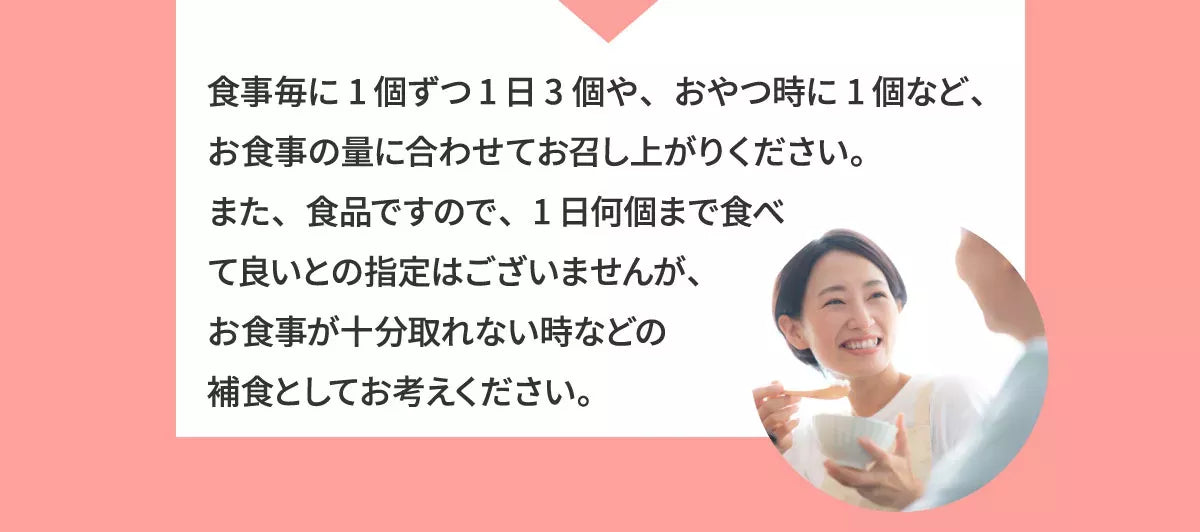 A1 食事ごとに１個ずつ１日３個や、おやつ時に１個など、お食事の量に合わせてお召し上がりください。また、食品ですので、１日何個まで食べて良いとの指定はございませんが、お食事が十分取れない時などの捕食としてお考えください。