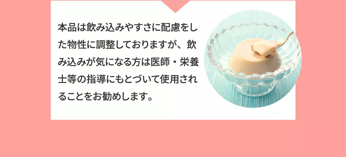 A3 本品は飲み込みやすさに配慮をした物性に調整しておりますが、飲み込みが気になる方は、医師・栄養士等の指導に基づいて使用されることをお勧めします。