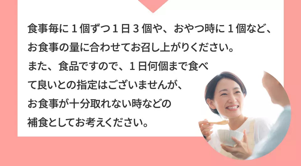 A1 食事ごとに１個ずつ１日３個や、おやつ時に１個など、お食事の量に合わせてお召し上がりください。また、食品ですので、１日何個まで食べて良いとの指定はございませんが、お食事が十分取れない時などの捕食としてお考えください。