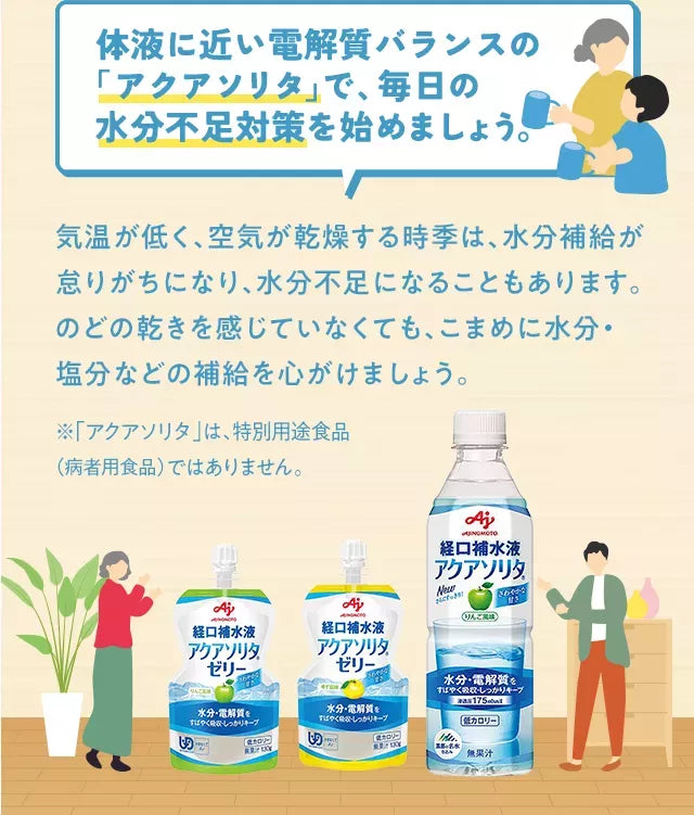 体液に近い電解質バランスの「アクアソリタ」で、毎日の水分不足対策を始めましょう。気温が低く、空気が乾燥する時季は、水分補給が怠りがちになり、水分不足になることもあります。のどの乾きを感じていなくても、こまめに水分・塩分などの補給を心がけましょう。※「アクアソリタ」は、特別用途食品（病者用食品）ではありません。