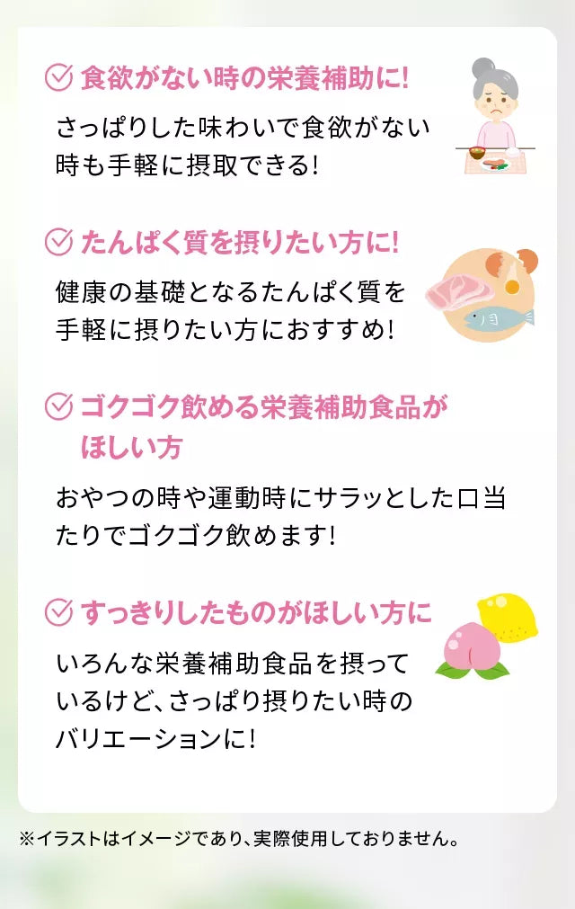 食欲がない時の栄養補助に!さっぱりした味わいで食欲がない時も手軽に摂取できる!たんぱく質を摂りたい方に!健康の基礎となるたんぱく質を手軽に摂りたい方におすすめ!ゴクゴク飲める栄養補助食品がほしい方おやつの時や運動時にサラッとした口当たりでゴクゴク飲めます!すっきりしたものがほしい方にいろんな栄養補助食品を摂っているけど、さっぱり摂りたい時のバリエーションに!※イラストはイメージであり、実際使用しておりません。