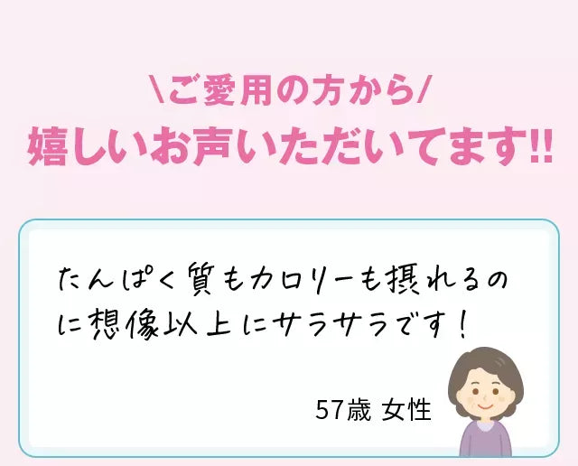 \ご愛用の方から/嬉しいお声いただいてます!!たんぱく質もカロリーも摂れるのに想像以上にサラサラです！57歳女性