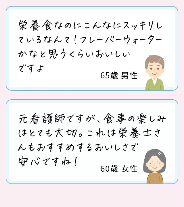 栄養食なのにこんなにスッキリしているなんて！フレーバーウォーターかなと思うくらいおいしいですよ65歳男性元看護師ですが、食事の楽しみはとても大切。これは栄養士さんもおすすめするおいしさで安心ですね！60歳女性