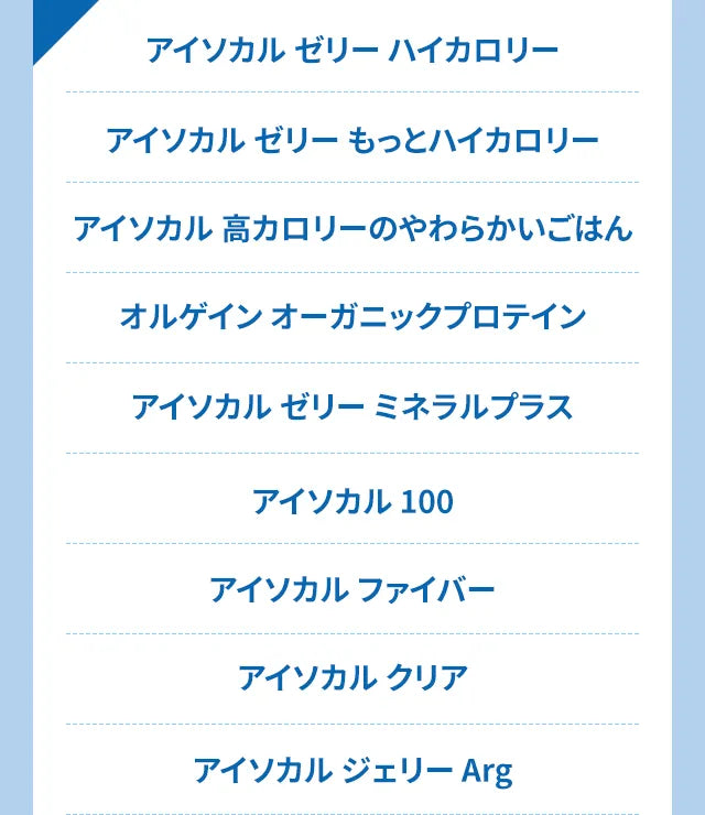 アイソカル ゼリー ハイカロリー　アイソカル ゼリー もっとハイカロリー　アイソカル 高カロリーのやわらかいごはん オルゲイン オーガニックプロテイン　アイソカルゼリーミネラルプラス　アイソカル 100　アイソカルファイバー　アイソカルクリア　アイソカル ジェリー Arg