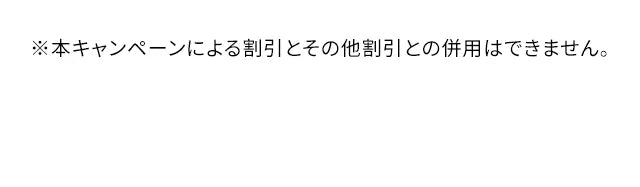 ※本キャンペーンによる割引とその他割引との併用はできません。