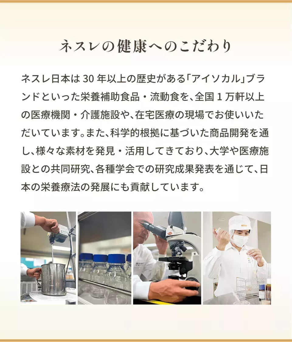 ネスレの健康へのこだわり ネスレ日本は30年以上の歴史がある「アイソカル」ブランドといった栄養補助食品・流動食を、全国1万軒以上の医療機関・介護施設や、在宅医療の現場でお使いいただいています。また、科学的根拠に基づいた商品開発を通し、様々な素材を発見・活用してきており、大学や医療施設との共同研究、各種学会での研究成果発表を通じて、日本の栄養療法の発展にも貢献しています。