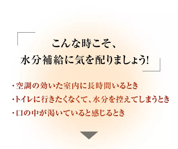 こんな時こそ、水分補給に気を配りましょう！・熱帯夜・真夏日など暑い日が続くとき・汗をかいたとき・口の中が渇いていると感じるとき