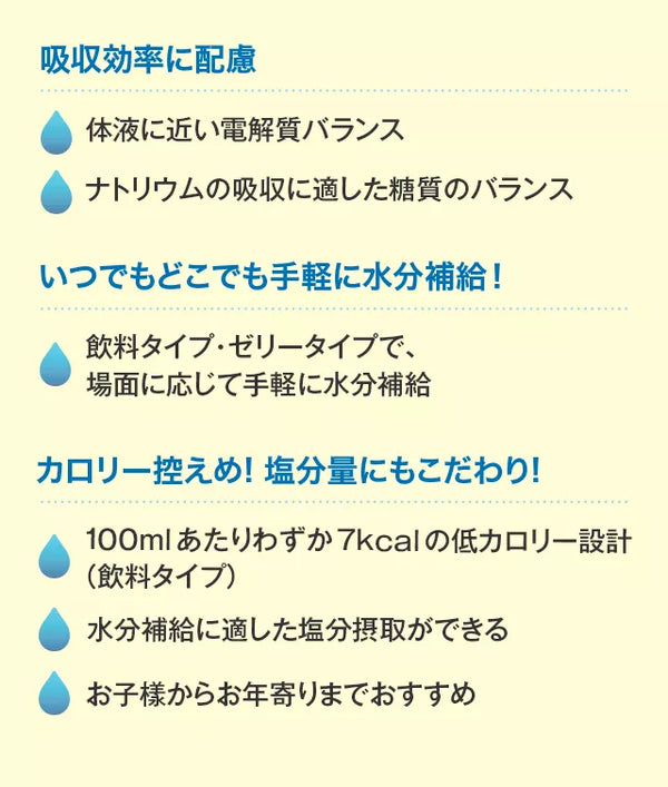 吸収効率に配慮体液に近い電解質バランスナトリウムの吸収に適した糖質のバランスいつでもどこでも手軽に水分補給！飲料タイプ・ゼリータイプで、場面に応じて手軽に水分補給カロリー控えめ!塩分量にもこだわり!100mlあたりわずか7kcalの低カロリー設計（飲料タイプ）水分補給に適した塩分摂取ができるお子樣からお年寄りまでおすすめ