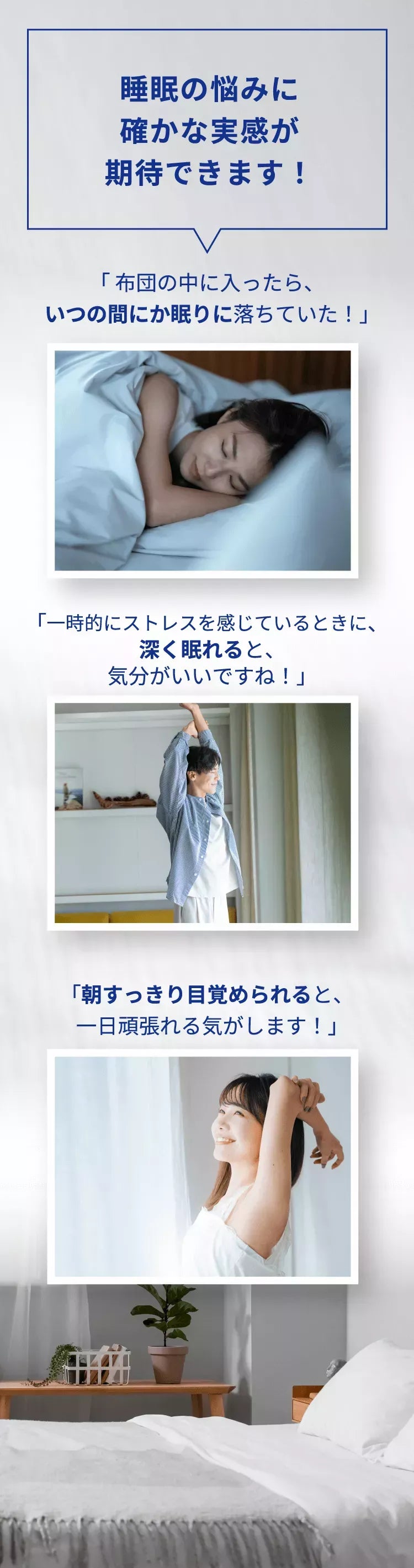 睡眠の悩みに確かな実感が期待できます！「布団の中に入ったら、いつの間にか眠りに落ちていた！」「一時的にストレスを感じているときに、深く眠れると、気分がいいですね！」「朝すっきり目覚められると、一日頑張れる気がします！」
