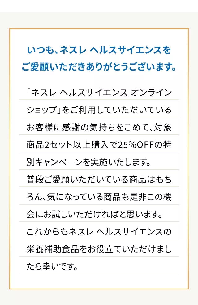 いつも、ネスレヘルスサイエンスをご愛顧いただきありがとうございます。「ネスレ ヘルスサイエンス オンラインショップ」をご利用していただいているお客様に感謝の気持ちをこめて、対象商品2セット以上購入で25%OFFの特別キャンペーンを実施いたします。普段ご愛願いただいている商品はもちろん、気になっている商品も是非この機会にお試しいただければと思います。これからもネスレ ヘルスサイエンスの栄養補助食品をお役立ていただけましたら幸いです。