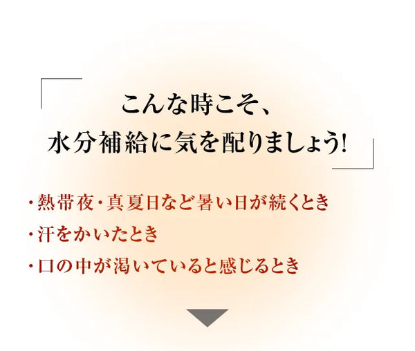 こんな時こそ、水分補給に気を配りましょう！・熱帯夜・真夏日など暑い日が続くとき・汗をかいたとき・口の中が渇いていると感じるとき