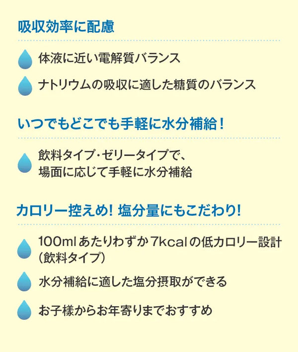 吸収効率に配慮体液に近い電解質バランスナトリウムの吸収に適した糖質のバランスいつでもどこでも手軽に水分補給！飲料タイプ・ゼリータイプで、場面に応じて手軽に水分補給カロリー控えめ!塩分量にもこだわり!100mlあたりわずか7kcalの低カロリー設計（飲料タイプ）水分補給に適した塩分摂取ができるお子樣からお年寄りまでおすすめ