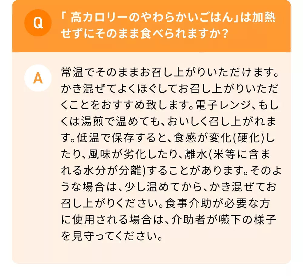 Q「高カロリーのやわらかいごはん」は加熱せずにそのまま食べられますか？A常温でそのままお召し上がりいただけます。かき混ぜてよくほぐしてお召し上がりいただくことをおすすめ致します。電子レンジ、もしくは湯煎で温めても、おいしく召し上がれます。低温で保存すると、食感が変化(硬化)したり、風味が劣化したり、離水(米等に含まれる水分が分離)することがあります。そのような場合は、少し温めてから、かき混ぜてお召し上がりください。食事介助が必要な方に使用される場合は、介助者が嚥下の様子を見守ってください。