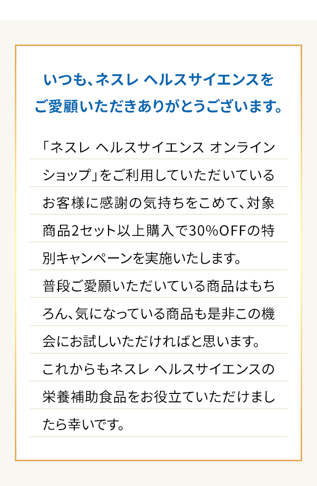 いつも、ネスレヘルスサイエンスをご愛顧いただきありがとうございます。「ネスレ ヘルスサイエンス オンラインショップ」をご利用していただいているお客様に感謝の気持ちをこめて、対象商品2セット以上購入で30%OFFの特別キャンペーンを実施いたします。普段ご愛願いただいている商品はもちろん、気になっている商品も是非この機会にお試しいただければと思います。これからもネスレ ヘルスサイエンスの栄養補助食品をお役立ていただけましたら幸いです。