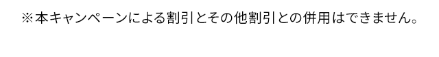 ※本キャンペーンによる割引とその他割引との併用はできません。