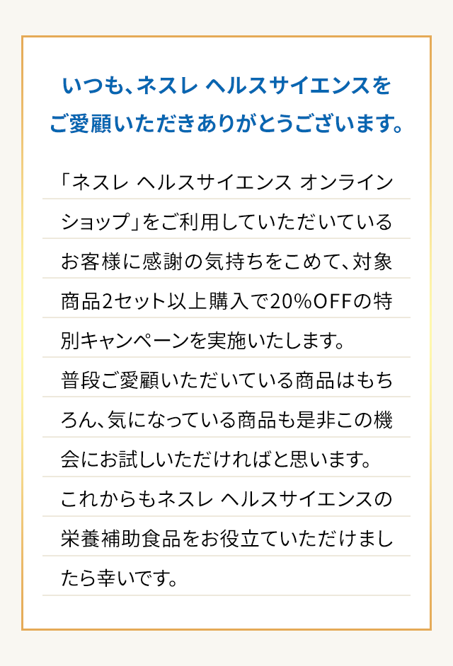 いつも、ネスレヘルスサイエンスをご愛顧いただきありがとうございます。「ネスレ ヘルスサイエンス オンラインショップ」をご利用していただいているお客様に感謝の気持ちをこめて、対象商品2セット以上購入で20%OFFの特別キャンペーンを実施いたします。普段ご愛願いただいている商品はもちろん、気になっている商品も是非この機会にお試しいただければと思います。これからもネスレ ヘルスサイエンスの栄養補助食品をお役立ていただけましたら幸いです。