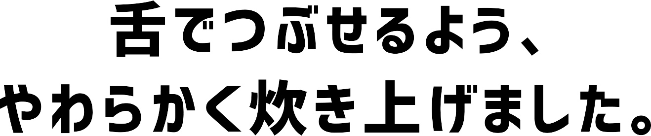 舌でつぶせるよう、やわらかく炊き上げました。