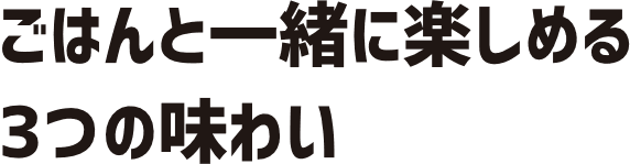 ごはんと一緒に楽しめる3つの味わい